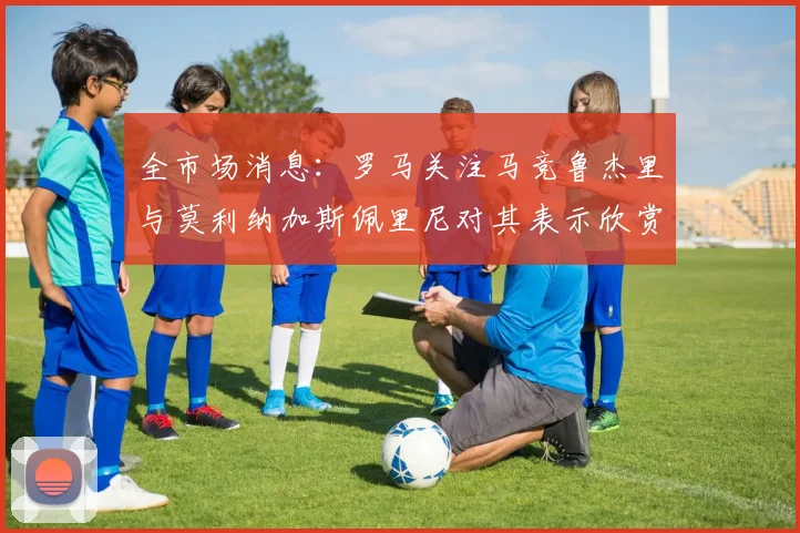 全市场消息：罗马关注马竞鲁杰里与莫利纳加斯佩里尼对其表示欣赏