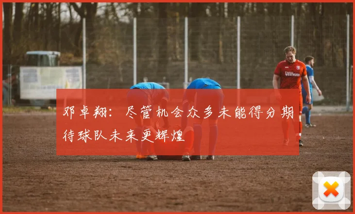 邓卓翔：尽管机会众多未能得分期待球队未来更辉煌