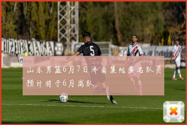山东男篮6月7日济南集结多名队员预计将于6月离队