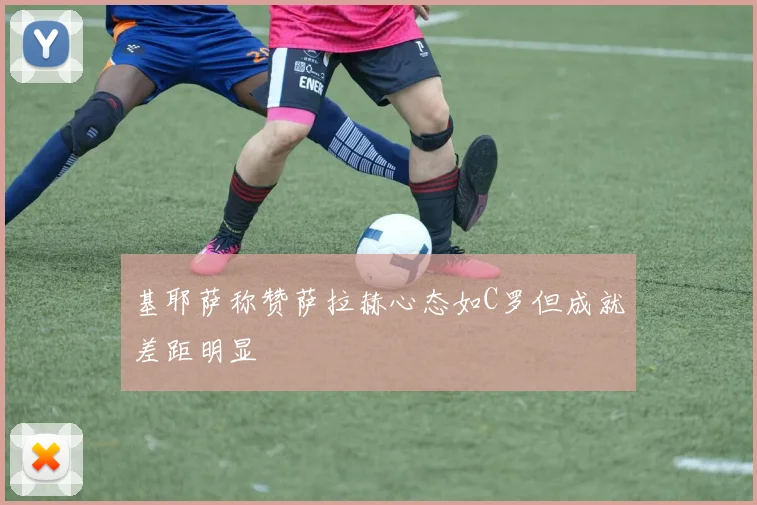 基耶萨称赞萨拉赫心态如C罗但成就差距明显