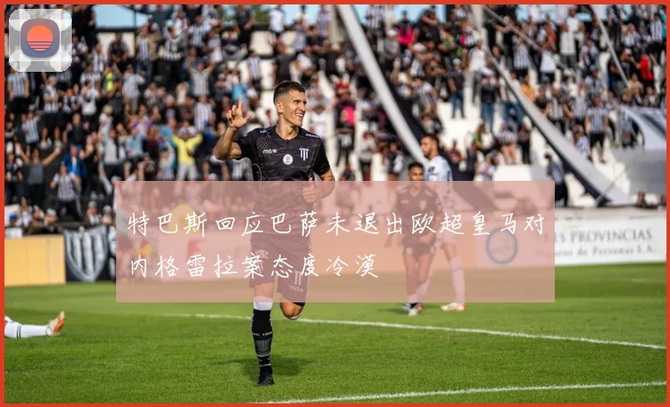 特巴斯回应巴萨未退出欧超皇马对内格雷拉案态度冷漠
