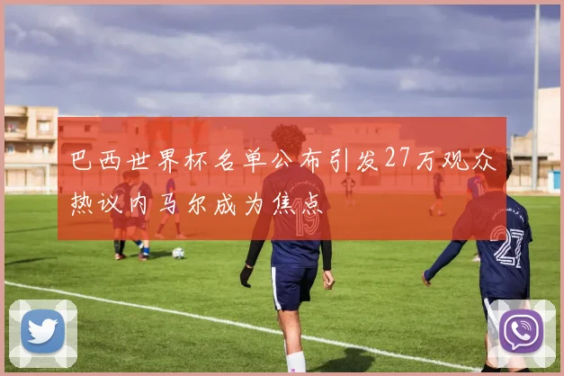 巴西世界杯名单公布引发27万观众热议内马尔成为焦点