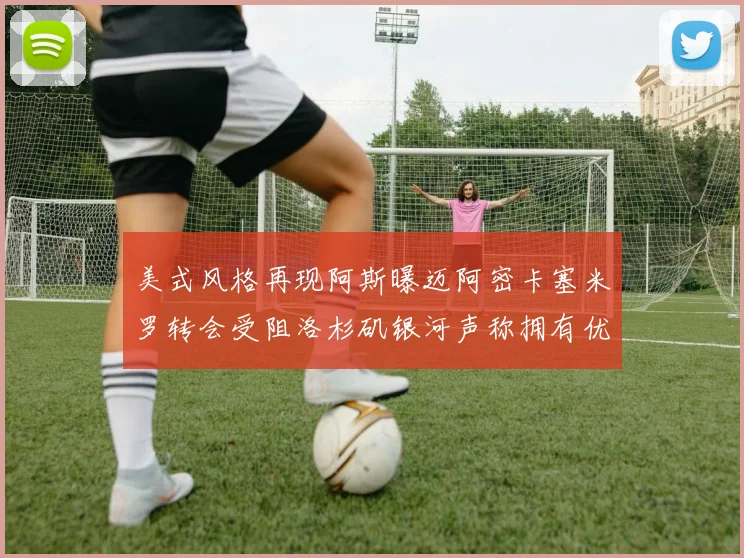 美式风格再现阿斯曝迈阿密卡塞米罗转会受阻洛杉矶银河声称拥有优先签约权