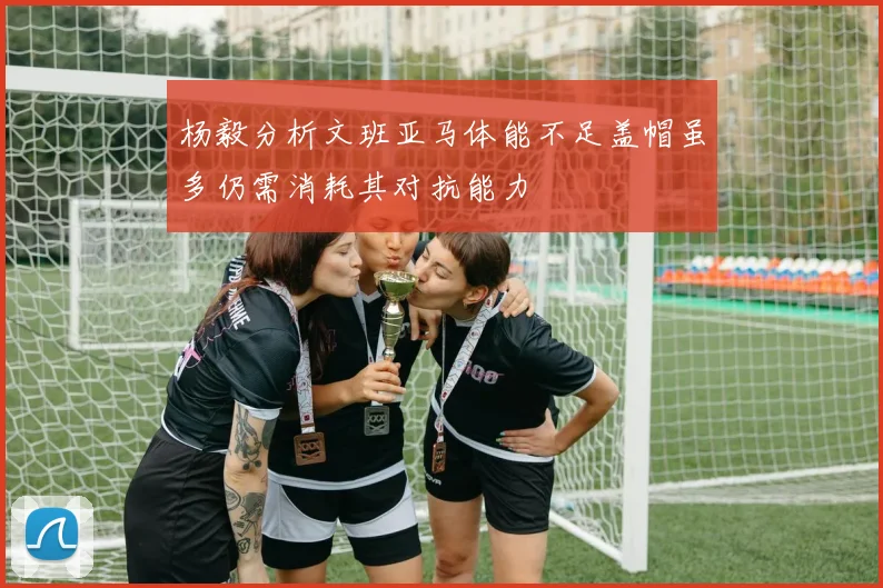 杨毅分析文班亚马体能不足盖帽虽多仍需消耗其对抗能力