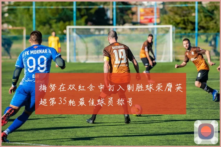 梅努在双红会中打入制胜球荣膺英超第35轮最佳球员称号