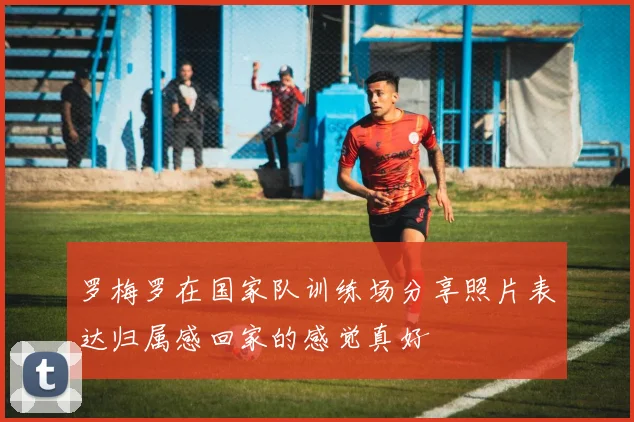 罗梅罗在国家队训练场分享照片表达归属感回家的感觉真好