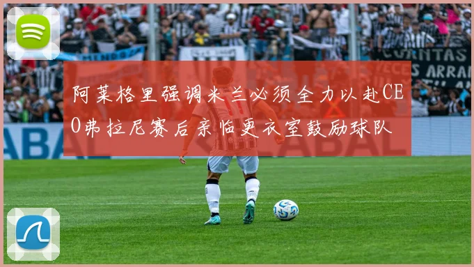 阿莱格里强调米兰必须全力以赴CEO弗拉尼赛后亲临更衣室鼓励球队