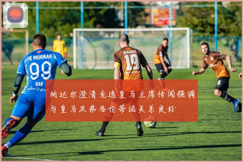 纳达尔澄清竞选皇马主席传闻强调与皇马及弗洛伦蒂诺关系良好